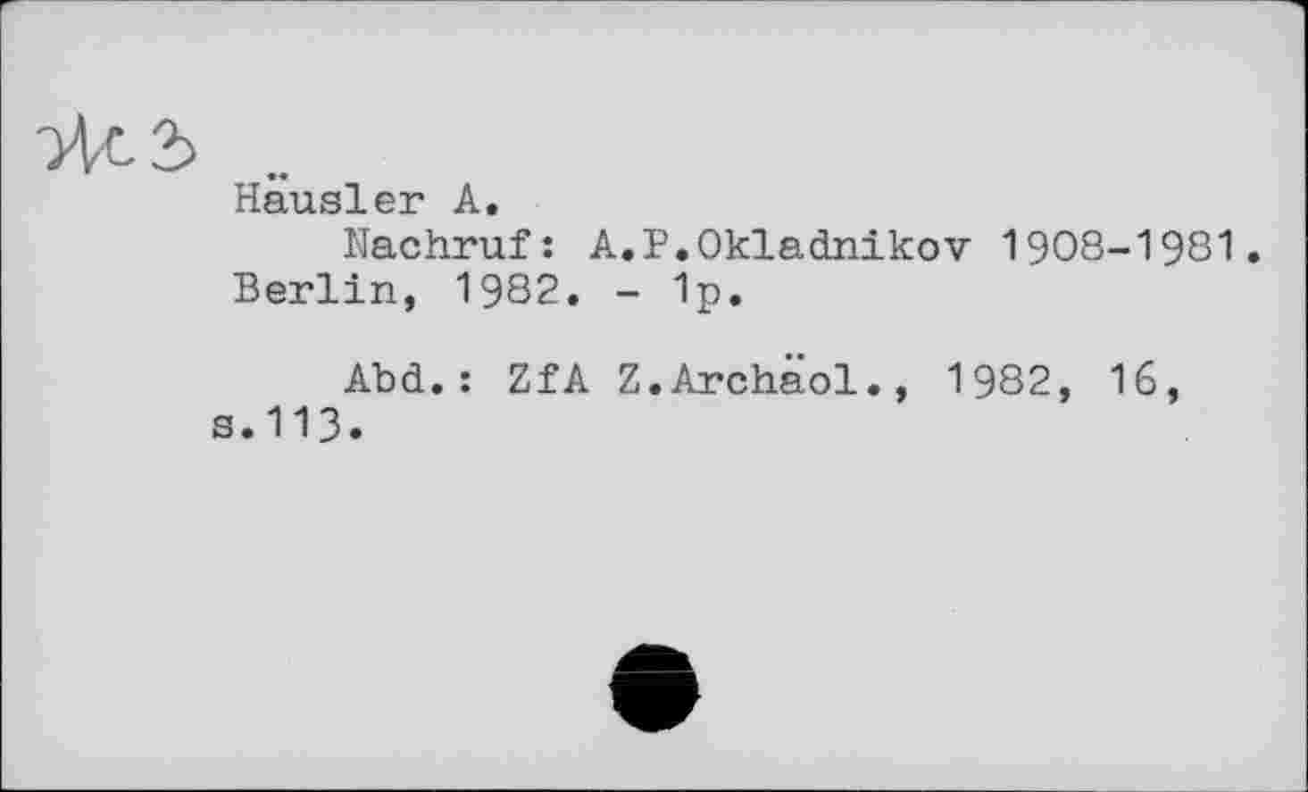 ﻿Чс 3 ..
Hausler A.
Nachruf: A.P.Okladnikov 1908-1981.
Berlin, 1982, - 1p.
Abd.: ZfA Z.Archaol., 1982, 16, s.113.